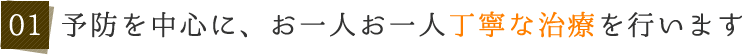 01 予防を中心に、お一人お一人丁寧な治療を行います