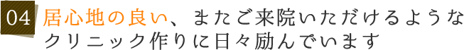 04 居心地の良い、またご来院いただけるようなクリニック作りに日々励んでいます